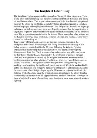 The Knights of Labor Essay
The Knights of Labor represented the pinnacle of the up lift labor movement. They,
at one time, had membership that numbered in the hundreds of thousands and nearly
hit a million members. This organization was unique in its time because it espoused
many of the ideals we hold today as statutory for an ethical and equitable society as
well as employee and employer relationships. The Knights of Labor did not begrudge
industry or capitalism, moreover they were less of a concern than the organization s
larger goal to protect and promote social equity in labor and society, for the common
man. The organization was distinctive for is time. There were other labor unions, but
the Knights supported trade craftsmen, common laborers, and worked... Show more
content on Helpwriting.net ...
Today, many of these basic concepts are taken as common practice in the
workplace while others are challenges still facing the employees of today. Child
Labor laws were enacted within the 50 years following the knights. Fighting
speculation and outlawing monopolistic practices was addressed through the
Sherman Anti Trust Act. The 8 hour workday and overtime was addressed under
the Fair Labor Standards Act. Additionally, the arbitration of disputes between
labor and management advocated by the Knights, has become a cornerstone of
conflict resolution for labor relations. The Knights however, viewed these gains as
the end to a means. These gains would be brought about through raising the
working class by raising the intellectual, moral, and social life of the worker (Budd,
2010). The transition to a collective behavior is at the root of uplift unionism, and is
the cornerstone of the Knights larger agenda. This concept enjoined the ideals of a
fraternal brotherhood and gave the organization an advantage in the ability to relate
to the society of laborers who felt oppressed at the hands of capitalists. It brought to
those who joined, a sense of something more than just a loose association of workers
fighting
 