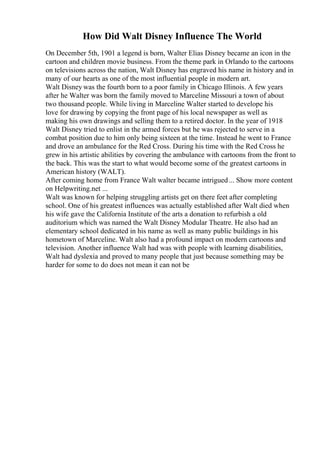 How Did Walt Disney Influence The World
On December 5th, 1901 a legend is born, Walter Elias Disney became an icon in the
cartoon and children movie business. From the theme park in Orlando to the cartoons
on televisions across the nation, Walt Disney has engraved his name in history and in
many of our hearts as one of the most influential people in modern art.
Walt Disney was the fourth born to a poor family in Chicago Illinois. A few years
after he Walter was born the family moved to Marceline Missouri a town of about
two thousand people. While living in Marceline Walter started to develope his
love for drawing by copying the front page of his local newspaper as well as
making his own drawings and selling them to a retired doctor. In the year of 1918
Walt Disney tried to enlist in the armed forces but he was rejected to serve in a
combat position due to him only being sixteen at the time. Instead he went to France
and drove an ambulance for the Red Cross. During his time with the Red Cross he
grew in his artistic abilities by covering the ambulance with cartoons from the front to
the back. This was the start to what would become some of the greatest cartoons in
American history (WALT).
After coming home from France Walt walter became intrigued... Show more content
on Helpwriting.net ...
Walt was known for helping struggling artists get on there feet after completing
school. One of his greatest influences was actually established after Walt died when
his wife gave the California Institute of the arts a donation to refurbish a old
auditorium which was named the Walt Disney Modular Theatre. He also had an
elementary school dedicated in his name as well as many public buildings in his
hometown of Marceline. Walt also had a profound impact on modern cartoons and
television. Another influence Walt had was with people with learning disabilities,
Walt had dyslexia and proved to many people that just because something may be
harder for some to do does not mean it can not be
 
