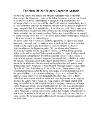 The Flags Of Our Fathers Character Analysis
As stated by lecture, both Indians and Africans were represented as the other
Americans in the 18th century, however the Indian Americans held one card denied
to the enslaved Africans independence. Although, Native Americans had the
advantage of independence, they still faced difficulties in their lives by being forced
to leave their tribes and adopt the American lifestyle. Native Americans experienced
many changes in their legal status in the U.S; they lost part or all of their lands, they
were continuously marginalized and discriminated with the expectations that they
should assimilate into the American culture. Native American children were required
to attend boarding school as a tool to assimilate Indian tribes into the typical American
... Show more content on Helpwriting.net ...
As lecture states, Native Americans used this opportunity for equality and better
opportunity, although Native Americans were praised for their heroic actions they
would soon be forgotten and discriminated. Townsend argues, the Native
Americans became the forgotten warriors. We can witness what Townsend
describes through the film the Flags of our Fathers. The WWII film gives some
insight on the well recognized Native American soldier Ira Hayes. Ira Hayes faced
discrimination and segregation despite his acclaimed heroism. Hayes became a
hero by being a part of a national recognized photograph that symbolizes an end of
the war; this photograph stands to this day to be iconic to U.S. history. Hayes was
one of the six Marines to raise the American flag at Iwo Jima and was the most
distinguished Native Americans of World War II. Although Hayes becomes a hero
figure he still faced discrimination. In one of the scenes, Hayes was receiving
congratulations for his part in the heroic photograph, however, the man delivered
the speech in Haye s Native American language. Hayes was confused, the man
replies, you don t know your own language? , this shows that Hayes is deeply
assimilated to the American culture by not understanding his own native language.
As stated by lecture, Native Americans were forced to only speak English until
many eventually lost the ability speak their native language. In addition, although,
Native Americans became an important tool in war, they still faced discrimination
in housing, employment, education, land rights. In many states, it was illegal for
Native Americans to purchase or consume alcohol. For example, in the film, Hayes
gets denied for a drink at the bar due to his color. I don t make the rules. We don t
serve Indians , the bartender replies, Hayes is still being discriminated regardless of
his heroic tittle.
 