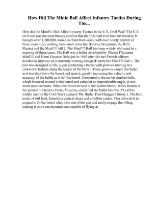 How Did The Minie Ball Affect Infantry Tactics During
The...
How did the MiniГ© Ball Affect Infantry Tactics in the U.S. Civil War? The U.S.
civil war was the most bloody conflict that the U.S. had ever been involved in. It
brought over 1,100,000 casualties from both sides, with over ninety percent of
these casualties resulting from small arms fire (Howey Weaponry, the Rifle
Musket and the MiniГ© ball ). The MiniГ© Ball has been widely attributed to a
majority of these cases. The Ball was a bullet developed by Claude Г‰tienne
MiniГ© and Henri Gustave Delvigne in 1849 after the two French officers
decided to improve on a currently existing design (HistoryNet MiniГ© Ball ). The
pair also designed a rifle, a gun containing a barrel with grooves running in a
corkscrew fashion along the length of the barrel. These grooves caught the bullet
as it traveled down the barrel and spun it, greatly increasing the velocity and
accuracy of the bullet as it left the barrel. Compared to the earlier musket balls,
which bounced around in the barrel and exited at an unpredictable angle, it was
much more accurate. When the bullet arrived in the United States, James Burton at
the arsenal in Harper s Ferry, Virginia, simplified the bullet into the .58 calibre
widely used in the Civil War (Leonard The Bullet That Changed History ). The ball,
made of soft lead, featured a conical shape and a hollow center. This allowed it to
expand to fit the barrel when shot out of the gun and easily engage the rifling,
making it more aerodynamic and capable of flying at
 