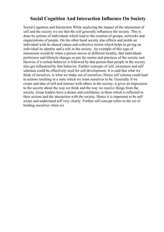 Social Cognition And Interaction Influence On Society
Social Cognition and Interaction While analyzing the impact of the interaction of
self and the society we see that the self generally influences the society. This is
done by actions of individuals which lead to the creation of groups, networks and
organizations of people. On the other hand society also affects and molds an
individual with its shared values and collective norms which helps in giving an
individual its identity and a role in the society. An example of this type of
interaction would be when a person moves to different locality, that individuals
preference and lifestyle changes as per the norms and practices of the society and
likewise if a certain behavior is followed by that person then people in the society
also get influenced by that behavior. Further concepts of self, awareness and self
schemas could be effectively used for self development. It is said that what we
think of ourselves, is what we make out of ourselves. Hence self schema could lead
to actions resulting in a state which we want ourselves to be. Generally if we
create and idea of self and interact with others in the society, it gives an impression
to the society about the way we think and the way we receive things from the
society. Great leaders have a dream and confidence in them which is reflected in
their actions and the interaction with the society. Hence it is important to be self
aware and understand self very clearly. Further self concept refers to the act of
holding ourselves when we
 