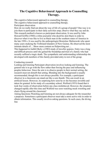 The Cognitive Behavioural Approach to Counselling
Therapy.
The cognitive behavioural approach to counselling therapy.
The cognitive behavioural approach to counselling therapy.
Participant observation
How do we really find out about the way of life of a group of people? One way is to
join them to participate in their daily activities amp; observe what they say and do.
This research method is known as participant observation. It was used by John
Howard Griffin (1960) a white journalist who dyed his skin black in order to
discover what it was like to live as black man in the southern states of America in
the late 1950 s. It was used by the anthropologist Bronislaw Malinowski who spent
many years studying the Trobriand Islanders of New Guinea. He observed the most
intimate details of ... Show more content on Helpwriting.net ...
This happened in Judith Okely s (1983) study of traveller gypsies. Entry was a long
and difficult process until she gained the friendship and trust of a family who had
recently suffered a tragic death. The sympathetic and understanding relationship she
developed with members of this family provided entry to rest of the group.
Conducting research
Looking and listening Participant observation involves looking and listening. The
general rule is to go with the flow rather than forcing the pace and influencing
peoples behaviour. Since the aim is to observe people in their normal setting, the
research must not disturb that setting. Blending into the background is usually
recommended, though this is not always possible. For example, a participant
observer in a classroom can stand out like a sore thumb. This can result in an
artificial lesson. However, its surprising how soon he or she becomes invisible and
taken for granted. In his study of a secondary school, Walford (1933) found that it
took four weeks of observation before any class misbehaved. However, the situation
changed rapidly after this time and Walford was soon watching mock wrestling and
chairs flying around the classroom!
Asking Questions Watching and listening are not always adequate for the researcher
s purposes. Sometimes a participant observer must take a more active role in order to
obtain information. This usually involves asking questions. In such cases, the diving
line
 