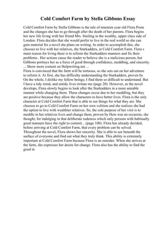Cold Comfort Farm by Stella Gibbons Essay
Cold Comfort Farm by Stella Gibbons is the tale of nineteen year old Flora Poste
and the changes she has to go through after the death of her parents. Flora begins
her new life living with her friend Mrs. Smiling in the wealthy, upper class side of
London. Flora decides that she would prefer to live in the real world so she can
gain material for a novel she plans on writing. In order to accomplish this, she
chooses to live with her relatives, the Starkadders, at Cold Comfort Farm. Flora s
main reason for living there is to reform the Starkadders manners and fix their
problems.. Her actions cause the reader to believe she is a malicious person, but
Gibbons portrays her as a force of good through confidence, meddling, and sincerity.
... Show more content on Helpwriting.net ...
Flora is convinced that the farm will be tortuous, so she sets out on her adventure
to reform it. At first, she has difficulty understanding the Starkadders, proven by
On the whole, I dislike my fellow beings; I find them so difficult to understand. But
I have a tidy mind, and untidy lives irritate me (page 20). However, as the novel
develops, Flora slowly begins to look after the Starkadders in a more amiable
manner while changing them. These changes occur due to her meddling, but they
are positive because they allow the characters to have better lives. Flora is the only
character at Cold Comfort Farm that is able to see things for what they are. She
chooses to go to Cold Comfort Farm on her own volition and she realizes she had
the option to live with wealthier relatives. So, the sole purpose of her visit is to
meddle in her relatives lives and change them, proven by Here was an occasion, she
thought, for indulging in that deliberate rudeness which only persons with habitually
good manners have the right to commit... (page 100). Flora has already decided,
before arriving at Cold Comfort Farm, that every problem can be solved.
Throughout the novel, Flora shows her sincerity. She is able to see beneath the
surface of everyone and find out what they truly think. This ability is extremely
important at Cold Comfort Farm because Flora is an outsider. When she arrives at
the farm, she expresses her desire for change. Flora also has the ability to find the
good in
 