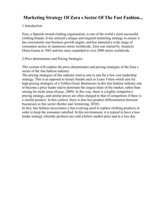 Marketing Strategy Of Zara s Sector Of The Fast Fashion...
1.Introduction
Zara, a Spanish owned clothing organisation, is one of the world s most successful
clothing brands. It has utilized a unique and targeted marketing strategy to ensure it
has consistently met business growth targets, and has attracted a wide range of
consumers across its numerous stores worldwide. Zara was started by Amancio
Ortea Gaona in 1963 and has since expanded to over 2000 stores worldwide.
2.Price determinates and Pricing Strategies
This section will explore the price determinates and pricing strategies of the Zara s
sector of the fast fashion industry.
The pricing strategies of this industry tend to aim to aim for a low cost leadership
strategy. This is as opposed to luxury brands such as Louis Vitton which aim for
high pricing strategies of a Veblen Good. Businesses in this fast fashion industry aim
to become a price leader and to dominate the largest share of the market, rather than
aiming for niche areas (Easey, 2009). In this way, there is a highly competitive
pricing strategy, and similar prices are often charged to that of competitors if there is
a similar product. In this context, there is also less product differentiation between
businesses in this sector (Kotler and Armstrong, 2010).
In fact, fast fashion necessitates a fast evolving need to replace clothing products in
order to keep the consumer satisfied. In this environment, it is typical to have a loss
leader strategy whereby products are sold a below market price and at a loss due
 