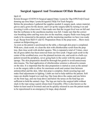 Surgical Apparel And Treatment Of Hair Removal
Skill #5
Kirstin Krueger #21839116 Surgical apparel https://youtu.be/ DgvJ1PGTwQ Closed
donning up close https://youtu.be/egeareLYkQc For Each Surgery:
Before the procedures I gathered the supplies needed A surgery pack, suture material,
gloves and a gown for the doctor, and I set up the surgery table by turning it on and
covering it with a clean towel. I then made sure that the oxygen level was on full and
that the isoflurane in the anesthesia machine was full. I made sure that the correct
size breathing tubes and bag were also on the machine, surgery fluids were hung and
ready to be connected to the patient, and the monitoring machine we have was ready
to go. Recap from Skill #1 and #2: Preparation Done in the prep room ... Show more
content on Helpwriting.net ...
As soon as the patient is positioned on the table, a thorough skin prep is completed.
With new, clean scrub, we clean the skin with chlorhexidine scrub from the prep
tray, then rinse scrub with alcohol squares. This is repeated a total of 3 times, since
the all gross debris has been removed from our first scrub. I begin each scrub in the
center of the scrubbed area, over the planned incision site, and scrub in a bulls eye
pattern toward the periphery, never going back to the center with the same gauze
sponge. The skin preparation should be thorough but gentle to avoid unnecessary
skin trauma. The final application of chlorhexidine solution is allowed to remain
on the skin. It is important that the skin preparation is started as soon as the animal
is on the surgery table to allow for maximum scrub and contact time between
antimicrobial and the skin. After skin prep is complete, finish securing legs and
make final adjustments in lighting. Limbs are tied to help stabilize the patient. Soft
ropes are double looped over each leg. One loop above the carpus and one below
on the front legs, and one loop above and below the tarsus on the hind legs are
sufficient to hold the animal s legs. The legs are tied to the surgical table without
slack in the rope using a quick release knot if possible. (This is also known as the
halter tie knot used in livestock and can be quickly released in case the patient needs
to be repositioned in an emergency) In large, deep chested
 