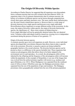 The Origin Of Diversity Within Species
According to Charles Darwin, he suggested that all organisms were descendants
from a common ancestor that was once existed in the past (Darwin 1859). As
organisms share a lot of common characteristics due to common ancestry, the
history of evolution of different species can be known through comparing how
closely their genes and body structures were. The more similar those characteristics
are, the more closely related those species is. However there is a wide range of
diversity between every single species and between every single individual.
Diversification allows organisms to occupy different niches in the ecosystem. In this
essay, the origin of diversity within species, the origin of diversity between the
species, the significance of... Show more content on Helpwriting.net ...
Every single individual will not be genetically identical unless they are identical
twins. Variation within individuals could be caused my crossing over or independent
assortment during the process of fusion of two gametes. !!!!
Origin of diversity between species
A common ancestor gave rise to all organisms on earth. However, every individual
species developed their own distinct character that allows them to play a specific
role in the ecosystem. Diversity is caused as species are being isolated by
geographic barriers or by sexual selection. The diversity between species can be
present as there is a difference in the species heritable trait. Those organisms that
contain an advantageous allele that allows them to be better adapted to the
environment survive and reproduce. As a result, the advantageous allele will be
inherited by the offspring and the frequency of the advantageous allele will increase
within the population. In the example of Strepsirhini, it was one of the linages that
was evolved form the earliest primates together with tarsiers (e.g. monkeys and
apes) (Hickman, et al. 2011). When Madagascar was separated from the southeast
coast of Africa at about 120million years ago, the Madagasy prosimians where
separated from the rest of the population of apes and monkeys. The Madagasy
prosimians where geographically isolated form the rest of the primate population
 
