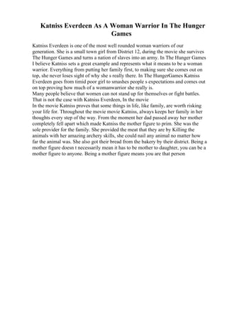 Katniss Everdeen As A Woman Warrior In The Hunger
Games
Katniss Everdeen is one of the most well rounded woman warriors of our
generation. She is a small town girl from District 12, during the movie she survives
The Hunger Games and turns a nation of slaves into an army. In The Hunger Games
I believe Katniss sets a great example and represents what it means to be a woman
warrior. Everything from putting her family first, to making sure she comes out on
top, she never loses sight of why she s really there. In The HungerGames Katniss
Everdeen goes from timid poor girl to smashes people s expectations and comes out
on top proving how much of a womanwarrior she really is.
Many people believe that women can not stand up for themselves or fight battles.
That is not the case with Katniss Everdeen, In the movie
In the movie Katniss proves that some things in life, like family, are worth risking
your life for. Throughout the movie movie Katniss, always keeps her family in her
thoughts every step of the way. From the moment her dad passed away her mother
completely fell apart which made Katniss the mother figure to prim. She was the
sole provider for the family. She provided the meat that they are by Killing the
animals with her amazing archery skills, she could nail any animal no matter how
far the animal was. She also got their bread from the bakery by their district. Being a
mother figure doesn t necessarily mean it has to be mother to daughter, you can be a
mother figure to anyone. Being a mother figure means you are that person
 