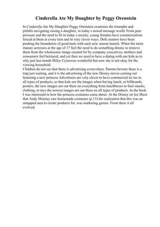 Cinderella Ate My Daughter by Peggy Orenstein
In Cinderella Ate My Daughter Peggy Orenstein examines the triumphs and
pitfalls navigating raising a daughter, in today s mixed message world. From peer
pressure and the need to fit in today s society, young females have commercialism
forced at them at every turn and in very clever ways. Doll creators have been
pushing the boundaries of good taste with each new season launch. When the more
mature actresses at the age of 17 feel the need to do something drastic to remove
them from the wholesome image created for by company executives, mothers and
consumers feel betrayed, and yet then we need to have a dialog with our kids as to
why just last month Miley Cyruswas wonderful but now she is not okay for the
viewing household.
Children do not see that there is advertising everywhere. Parents beware there is a
trap just waiting, and it is the advertising of the new Disney movie coming out
featuring a new princess Advertisers are very clever to have commercial tie ins in
all types of products, so that kids see the images when having lunch, or billboards,
posters, the new images are out there on everything from lunchboxes to fruit snacks,
clothing, to toys the newest images are out there on all types of products. In the book
I was interested in how the princess costumes came about. At the Disney on Ice Show
that Andy Mooney saw homemade costumes (p.13) the realization that this was an
untapped area to create products for, was marketing genius. From there it all
evolved,
 