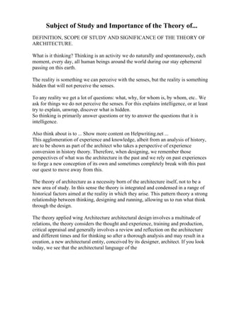 Subject of Study and Importance of the Theory of...
DEFINITION, SCOPE OF STUDY AND SIGNIFICANCE OF THE THEORY OF
ARCHITECTURE.
What is it thinking? Thinking is an activity we do naturally and spontaneously, each
moment, every day, all human beings around the world during our stay ephemeral
passing on this earth.
The reality is something we can perceive with the senses, but the reality is something
hidden that will not perceive the senses.
To any reality we get a lot of questions: what, why, for whom is, by whom, etc.. We
ask for things we do not perceive the senses. For this explains intelligence, or at least
try to explain, unwrap, discover what is hidden.
So thinking is primarily answer questions or try to answer the questions that it is
intelligence.
Also think about is to ... Show more content on Helpwriting.net ...
This agglomeration of experience and knowledge, albeit from an analysis of history,
are to be shown as part of the architect who takes a perspective of experience
conversion in history theory. Therefore, when designing, we remember those
perspectives of what was the architecture in the past and we rely on past experiences
to forge a new conception of its own and sometimes completely break with this past
our quest to move away from this.
The theory of architecture as a necessity born of the architecture itself, not to be a
new area of study. In this sense the theory is integrated and condensed in a range of
historical factors aimed at the reality in which they arise. This pattern theory a strong
relationship between thinking, designing and running, allowing us to run what think
through the design.
The theory applied wing Architecture architectural design involves a multitude of
relations, the theory considers the thought and experience, training and production,
critical appraisal and generally involves a review and reflection on the architecture
and different times and for thinking so after a thorough analysis and may result in a
creation, a new architectural entity, conceived by its designer, architect. If you look
today, we see that the architectural language of the
 