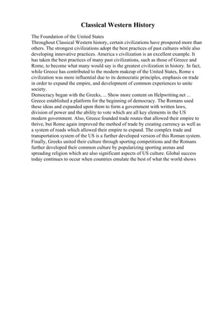 Classical Western History
The Foundation of the United States
Throughout Classical Western history, certain civilizations have prospered more than
others. The strongest civilizations adopt the best practices of past cultures while also
developing innovative practices. America s civilization is an excellent example. It
has taken the best practices of many past civilizations, such as those of Greece and
Rome, to become what many would say is the greatest civilization in history. In fact,
while Greece has contributed to the modern makeup of the United States, Rome s
civilization was more influential due to its democratic principles, emphasis on trade
in order to expand the empire, and development of common experiences to unite
society.
Democracy began with the Greeks, ... Show more content on Helpwriting.net ...
Greece established a platform for the beginning of democracy. The Romans used
these ideas and expanded upon them to form a government with written laws,
division of power and the ability to vote which are all key elements in the US
modern government. Also, Greece founded trade routes that allowed their empire to
thrive, but Rome again improved the method of trade by creating currency as well as
a system of roads which allowed their empire to expand. The complex trade and
transportation system of the US is a further developed version of this Roman system.
Finally, Greeks united their culture through sporting competitions and the Romans
further developed their common culture by popularizing sporting arenas and
spreading religion which are also significant aspects of US culture. Global success
today continues to occur when countries emulate the best of what the world shows
 