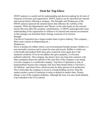 Swot for Top Glove
SWOT analysis is a useful tool for understanding and decision making for all sorts of
situations in business and organization. SWOT analysis can be classified into internal
and external factors affecting a company. The Strengths and Weaknesses of the
SWOT analysis represent the internal factors that influence the viability of the
company. While the Opportunities and Threats, on the other hand, are the external
factors that may affect the company s performances. A SWOT analysisprovides more
understanding of the organization in relation to its internal and external environment
so that manager can formulate better strategy in pursuit of its mission.
Strength
Top Glove Corporation has a largest market share in glove industry. This company...
Show more content on Helpwriting.net ...
Weaknesses
Glove is produce by rubber which is not environmental friendly product. Rubber is a
non renewable resources and it cannot be reuse and recycle. Rubber is widely use
in the health and medical field; these glove cannot be reuse again due to the
sanitation condition. If we do not address this glove properly, it will cause
pollution indirectly. This company also doesn t have any long term contracts with
other companies hence the stability of the cash flow of the company is not steady
even this company is a worldwide company. Top Glove Corporation is lack of
brand portfolio because this company only have three brand which is Top Glove ,
TG Medical , and Great Glove which account for thirty percent of its production.
This would make the company to invest in a brand building exercise when the
market reaches a point of saturation in order to defend its market share. Protein
allergy is one of the company problems. Although the issue was once much debated,
it has subsided in the US as natural
 
