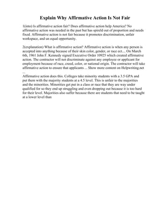 Explain Why Affirmative Action Is Not Fair
1(into) Is affirmative action fair? Does affirmative action help America? No
affirmative action was needed in the past but has spireld out of proportion and needs
fixed. Affirmative action is not fair because it promotes discrimination, unfair
workspace, and un equal opportunity.
2(explanation) What is affirmative action? Affirmative action is when any person is
accepted into anything because of their skin color, gender, or race ect.... On March
6th, 1961 John F. Kennedy signed Executive Order 10925 which created affirmative
action. The contractor will not discriminate against any employee or applicant for
employment because of race, creed, color, or national origin. The contractor will take
affirmative action to ensure that applicants ... Show more content on Helpwriting.net
...
Affirmative action does this. Colleges take minority students with a 3.5 GPA and
put them with the majority students at a 4.5 level. This is unfair to the majorities
and the minorities. Minorities get put in a class or race that they are way under
qualified for so they end up struggling and even dropping out because it is too hard
for their level. Majorities also suffer because there are students that need to be taught
at a lower level than
 