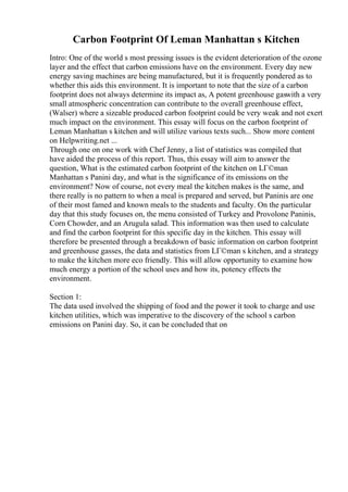 Carbon Footprint Of Leman Manhattan s Kitchen
Intro: One of the world s most pressing issues is the evident deterioration of the ozone
layer and the effect that carbon emissions have on the environment. Every day new
energy saving machines are being manufactured, but it is frequently pondered as to
whether this aids this environment. It is important to note that the size of a carbon
footprint does not always determine its impact as, A potent greenhouse gaswith a very
small atmospheric concentration can contribute to the overall greenhouse effect,
(Walser) where a sizeable produced carbon footprint could be very weak and not exert
much impact on the environment. This essay will focus on the carbon footprint of
Leman Manhattan s kitchen and will utilize various texts such... Show more content
on Helpwriting.net ...
Through one on one work with Chef Jenny, a list of statistics was compiled that
have aided the process of this report. Thus, this essay will aim to answer the
question, What is the estimated carbon footprint of the kitchen on LГ©man
Manhattan s Panini day, and what is the significance of its emissions on the
environment? Now of course, not every meal the kitchen makes is the same, and
there really is no pattern to when a meal is prepared and served, but Paninis are one
of their most famed and known meals to the students and faculty. On the particular
day that this study focuses on, the menu consisted of Turkey and Provolone Paninis,
Corn Chowder, and an Arugula salad. This information was then used to calculate
and find the carbon footprint for this specific day in the kitchen. This essay will
therefore be presented through a breakdown of basic information on carbon footprint
and greenhouse gasses, the data and statistics from LГ©man s kitchen, and a strategy
to make the kitchen more eco friendly. This will allow opportunity to examine how
much energy a portion of the school uses and how its, potency effects the
environment.
Section 1:
The data used involved the shipping of food and the power it took to charge and use
kitchen utilities, which was imperative to the discovery of the school s carbon
emissions on Panini day. So, it can be concluded that on
 
