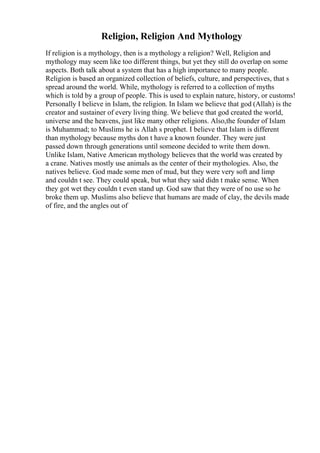 Religion, Religion And Mythology
If religion is a mythology, then is a mythology a religion? Well, Religion and
mythology may seem like too different things, but yet they still do overlap on some
aspects. Both talk about a system that has a high importance to many people.
Religion is based an organized collection of beliefs, culture, and perspectives, that s
spread around the world. While, mythology is referred to a collection of myths
which is told by a group of people. This is used to explain nature, history, or customs!
Personally I believe in Islam, the religion. In Islam we believe that god (Allah) is the
creator and sustainer of every living thing. We believe that god created the world,
universe and the heavens, just like many other religions. Also,the founder of Islam
is Muhammad; to Muslims he is Allah s prophet. I believe that Islam is different
than mythology because myths don t have a known founder. They were just
passed down through generations until someone decided to write them down.
Unlike Islam, Native American mythology believes that the world was created by
a crane. Natives mostly use animals as the center of their mythologies. Also, the
natives believe. God made some men of mud, but they were very soft and limp
and couldn t see. They could speak, but what they said didn t make sense. When
they got wet they couldn t even stand up. God saw that they were of no use so he
broke them up. Muslims also believe that humans are made of clay, the devils made
of fire, and the angles out of
 