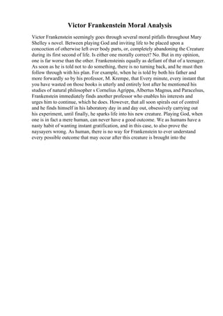 Victor Frankenstein Moral Analysis
Victor Frankenstein seemingly goes through several moral pitfalls throughout Mary
Shelley s novel. Between playing God and inviting life to be placed upon a
concoction of otherwise left over body parts, or, completely abandoning the Creature
during its first second of life. Is either one morally correct? No. But in my opinion,
one is far worse than the other. Frankensteinis equally as defiant of that of a teenager.
As soon as he is told not to do something, there is no turning back, and he must then
follow through with his plan. For example, when he is told by both his father and
more forwardly so by his professor, M. Krempe, that Every minute, every instant that
you have wasted on those books is utterly and entirely lost after he mentioned his
studies of natural philosopher s Cornelius Agrippa, Albertus Magnus, and Paracelsus,
Frankenstein immediately finds another professor who enables his interests and
urges him to continue, which he does. However, that all soon spirals out of control
and he finds himself in his laboratory day in and day out, obsessively carrying out
his experiment, until finally, he sparks life into his new creature. Playing God, when
one is in fact a mere human, can never have a good outcome. We as humans have a
nasty habit of wanting instant gratification, and in this case, to also prove the
naysayers wrong. As human, there is no way for Frankenstein to ever understand
every possible outcome that may occur after this creature is brought into the
 