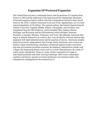 Expansion Of Westward Expansion
The United States became a continental nation with the purchase of Louisiana from
France in 1803 and the settlement of the lands beyond the Appalachian Mountains.
Westward expansion fueled conflict with Native populations and led to their forced
removal. By 1820, 2 million Americans lived west of the Appalachians, out of a total
national population of 10 million. The regional cultures that had developed along the
Atlantic Coast New England, Middle Atlantic, Chesapeake, and Carolinas were
transplanted into the Old Northwest, which included; Ohio, Indiana, Illinois,
Michigan, and Wisconsin and the Old Southwest which included; Arkansas,
Kentucky, Louisiana, Missouri, Tennessee, and Texas. But although Americans had
begun to identify themselves as a nation, they were divided by sectional interests that
deepened with rapid industrialization and the question of slavery. Americans steadily
achieved economic independence from Europe. Rural Americans, once exclusively
farmers, began manufacturing, merchants constructed regional market economies,
and state governments promoted economic development. Industrialists remade rural
villages into burgeoning factory towns such as Lowell, Massachusetts, the center of
cotton textile manufacture. However, many textiles continued to be made in
individual households and small weaving workshops. Mill owners called upon
machines and factory operatives to boost production. Government leaders and
entrepreneurs campaigned for the construction of
 