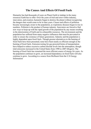 The Causes And Effects Of Fossil Fuels
Humanity has had thousands of years on Planet Earth to indulge in the many
resources Earth has to offer. Over the years of trial and error within industry,
innovation, and creation, humanity began to destroy the planet without recognizing
the dangers that would come to be in later years. Causes and effects of pollution
became increasingly aware to the population, as respiratory diseases began to rise in
numbers. Pollution is the product of human industry. Innovators are forced to find
new ways to keep up with the rapid growth of the population by any means resulting
in the deterioration of Earth and its exhaustible resources. The environment and the
population has suffered from many negative influences that must be prevented in
order to ensure the existence of future generations. Industry and the population is
highly dependent upon fossil fuels. Though greener alternatives to the burning of
fossil fuels have been presented, none have been nearly as efficient enough as the
burning of fossil fuels. Emission testing for gas powered forms of transportation
have helped to reduce excessive carbon dioxide levels into the atmosphere, though
total emissions increased in the United States from 1990 to 2007 (Rogers). The
burning of fossil fuels has remained the most efficient source of energy for years. As
the population continues to grow, an increased dependency on fossil fuels will also
continue to grow. According to a source from Bizfluent from the U.S Energy
Information
 