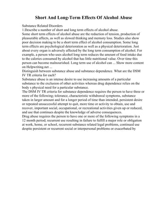 Short And Long-Term Effects Of Alcohol Abuse
Substance Related Disorders
1.Describe a number of short and long term effects of alcohol abuse.
Some short term effects of alcohol abuse are the reduction of tension, production of
pleasurable affects, as well as slowed thinking and memory loss. Studies also show
poor decision making to be a short term effect of alcohol consumption. Some long
term effects are psychological deterioration as well as a physical deterioration. Just
about every organ is adversely affected by the long term consumption of alcohol. For
example, a person who uses alcohol long term reduces the amount of food intake due
to the calories consumed by alcohol that has little nutritional value. Over time this
person can become malnourished. Long term use of alcohol can ... Show more content
on Helpwriting.net ...
Distinguish between substance abuse and substance dependence. What are the DSM
IV TR criteria for each?
Substance abuse is an intense desire to use increasing amounts of a particular
substance to the exclusion of other activities whereas drug dependence relies on the
body s physical need for a particular substance.
The DSM IV TR criteria for substance dependence requires the person to have three or
more of the following; tolerance, characteristic withdrawal symptoms, substance
taken in larger amount and for a longer period of time than intended, persistent desire
or repeated unsuccessful attempt to quit, more time or activity to obtain, use and
recover, important social, occupational, or recreational activities given up or reduced,
and use that continues despite the knowledge of adverse consequences.
Drug abuse requires the person to have one or more of the following symptoms in a
12 month period; recurrent use resulting in failure to fulfill a major role or obligation
at work, home, or school, recurrent substance related legal problems, continued use
despite persistent or recurrent social or interpersonal problems or exacerbated by
 