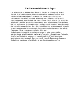 Cor Pulmonale Research Paper
Cor pulmonale is a condition associated with diseases of the lung (e.g., COPD,
fibrosis, etc.), where either the altered structure or the malfunction of the right
ventricle arises from pulmonary hypertension. In COPD patients, hypoxic
vasoconstriction results in increased pulmonary artery pressure, which causes
hypertrophy of the right ventricle and lowers cardiac output. Overall, cor pulmonale
is a chronic condition with a slow onset, despite acute presentations of the condition
due to a failure of the right heartto adapt to an increase in pulmonary arterial pressure
due to a pulmonary embolism. The clinical manifestations of cor pulmonale typically
include dyspnea on excretion, anorexia, exertional angina and syncope, and fatigue.
Treatment... Show more content on Helpwriting.net ...
Digitalis also decreases the sympathetic response by lowering circulating
norepinephrine, which is a strong predictive of mortality in heart disease. Evaluating
the effects of digitalis in patients with cor pulmonale is difficult because the
respiratory component of their disease primarily controls the outcome. However,
Digitalis has been found to be effective in specific subpopulations of cor
 