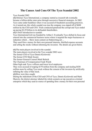 The Causes And Cons Of The Tyco Scandal 2002
Tyco Scandal 2002
вћўAbstract Tyco International, a company started as research lab eventually
became a billion dollar enter prise through successive financial strategies. In 2002
Tyco came under headlines when it was accused of fraudulent accounting practices.
As it turned out, this whole scandal was true the company was ripped off of $600
million by the CEO and CFO. Trials conducted penalized the corrupt and Tyco ended
up paying $2.29 billion to its defrauded shareholders.
вћўA brief introduction to scandal:
Tyco International Ltd was founded by Arthur J. Eventually Tyco shifted its focus and
entered into the commercial business sector where it targeted the major businesses or
industries which ... Show more content on Helpwriting.net ...
They used firm s money for their own personal interests, falsified expense accounts
and selling the stocks without informing the investors. The details are given below.
вћўThe main players involved in the scandal:
The main players involved in the Tyco scandal 2002 were:
The former CEO of Tyco Dennis Kozlowski
The former CFO Mark Swartz
The former General Counsel Mark Belnick
The Chairman of Compensation Frank Walsh
Other high rank Tyco s officers and lower level employees
They were accused of reaping $170 million from the company and stealing $430
million more by selling Tyco stock without the consent of the investors by artificially
inflating the value of that stock.
вћўHow were they caught
During the indictment of the CEO and CFO of Tyco, Dennis Kozlowski and Mark
Shawrtz, the district attorney labeled the whole scenario as top executives criminal
enterprise which they used as source of spending firm s money for their own personal
 
