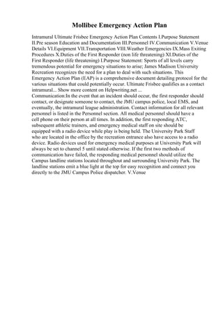 Mollibee Emergency Action Plan
Intramural Ultimate Frisbee Emergency Action Plan Contents I.Purpose Statement
II.Pre season Education and Documentation III.Personnel IV.Communication V.Venue
Details VI.Equipment VII.Transportation VIII.Weather Emergencies IX.Mass Exiting
Procedures X.Duties of the First Responder (non life threatening) XI.Duties of the
First Responder (life threatening) I.Purpose Statement: Sports of all levels carry
tremendous potential for emergency situations to arise; James Madison University
Recreation recognizes the need for a plan to deal with such situations. This
Emergency Action Plan (EAP) is a comprehensive document detailing protocol for the
various situations that could potentially occur. Ultimate Frisbee qualifies as a contact
intramural... Show more content on Helpwriting.net ...
Communication:In the event that an incident should occur, the first responder should
contact, or designate someone to contact, the JMU campus police, local EMS, and
eventually, the intramural league administration. Contact information for all relevant
personnel is listed in the Personnel section. All medical personnel should have a
cell phone on their person at all times. In addition, the first responding ATC,
subsequent athletic trainers, and emergency medical staff on site should be
equipped with a radio device while play is being held. The University Park Staff
who are located in the office by the recreation entrance also have access to a radio
device. Radio devices used for emergency medical purposes at University Park will
always be set to channel 5 until stated otherwise. If the first two methods of
communication have failed, the responding medical personnel should utilize the
Campus landline stations located throughout and surrounding University Park. The
landline stations emit a blue light at the top for easy recognition and connect you
directly to the JMU Campus Police dispatcher. V.Venue
 