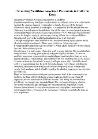 Preventing Ventilator Associated Pneumonia in Children
Essay
Preventing Ventilator Associated Pneumonia in Children
Hospitalization for any family is a hard situation to deal with, when it is a child in the
hospital the situation because even tougher to handle. Because of the delicate
situation of family members in the hospital it is imperative that the patient does not
obtain any hospital acccuired conditions. One of the most common hospital acquired
infections (HAI) is ventilator assocaited pneumonia (VAP). Although it is commonly
seen in the hospital setting it can have devastating effects, especially on children.
Prevention of VAP is the goal for critical care nurses in all hospitals.
Although many people have heard of or had pneumonia many people are not aware
of what ventilator associated ... Show more content on Helpwriting.net ...
Younger children are more likely to acuire VAP than adults because of their decrease
function of the immune system.
Dental plaque is a main culprit of causing VAP in young patients. The mouth harbors
many bacterias including gram positive and gram negative bacterias. To prevent
ventilator associated pneumonia from dental plaque guidelines have been set up to
decrease the risks. For all infants and children every two hours the oral cavity should
be moistened and the lips should be coated with petroleum jelly. For children with
teeth it is recommended that the teeth be brushed every twelve hours with fluoride
toothpaste, oral cavity suctioning should be done frequently but do not rinse the
mouth. Daily oral care with 0.6% chlorhexidine for children over 6 who have teeth is
also indicated.
There are numerous other techniques used to prevent VAP. Like many respiratory
problems the head of the bed should always be elevated to between 30 and 45
degrees to prevent aspiration of fluids and sputum. The tubing for the ventilator
should only be changed on a as needed basis. The continuous changing of tubes
moves the bacteria and can introduce new bacteria into the respiratory system.
Patients should also receive sedation vacations and prophylaxis medications to
prevent peptic ulcers. Weaning of the mechanical ventilator should also be done as
soon as possible
 