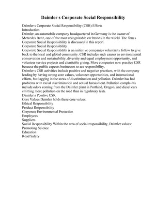 Daimler s Corporate Social Responsibility
Daimler s Corporate Social Responsibility (CSR) Efforts
Introduction
Daimler, an automobile company headquartered in Germany is the owner of
Mercedes Benz, one of the most recognizable car brands in the world. The firm s
Corporate Social Responsibility is discussed in this report.
Corporate Social Responsibility
Corporate Social Responsibility is an initiative companies voluntarily follow to give
back to the local and global community. CSR includes such causes as environmental
conservation and sustainability, diversity and equal employment opportunity, and
volunteer service projects and charitable giving. More companies now practice CSR
because the public expects businesses to act responsibility.
Daimler s CSR activities include positive and negative practices, with the company
leading by having strong core values, volunteer opportunities, and international
efforts, but lagging in the areas of discrimination and pollution. Daimler has had
problems with racial discrimination and sexual harassment. Pollution complaints
include odors coming from the Daimler plant in Portland, Oregon, and diesel cars
emitting more pollution on the road than in regulatory tests.
Daimler s Positive CSR
Core Values Daimler holds these core values:
Ethical Responsibility
Product Responsibility
Corporate Environmental Protection
Employees
Suppliers
Social Responsibility Within the area of social responsibility, Daimler values:
Promoting Science
Education
Road Safety
 