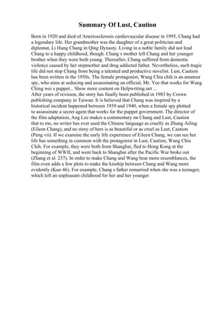 Summary Of Lust, Caution
Born in 1920 and died of Arteriosclerosis cardiovascular disease in 1995, Chang had
a legendary life. Her grandmother was the daughter of a great politician and
diplomat, Li Hung Chang in Qing Dynasty. Living in a noble family did not lead
Chang to a happy childhood, though. Chang s mother left Chang and her younger
brother when they were both young. Thereafter, Chang suffered from domestic
violence caused by her stepmother and drug addicted father. Nevertheless, such tragic
life did not stop Chang from being a talented and productive novelist. Lust, Caution
has been written in the 1950s. The female protagonist, Wang Chia chih is an amateur
spy, who aims at seducing and assassinating an official, Mr. Yee that works for Wang
Ching wei s puppet... Show more content on Helpwriting.net ...
After years of revision, the story has finally been published in 1983 by Crown
publishing company in Taiwan. It is believed that Chang was inspired by a
historical incident happened between 1939 and 1940, when a female spy plotted
to assassinate a secret agent that works for the puppet government. The director of
the film adaptation, Ang Lee makes a commentary on Chang and Lust, Caution
that to me, no writer has ever used the Chinese language as cruelly as Zhang Ailing
(Eileen Chang), and no story of hers is as beautiful or as cruel as Lust, Caution
(Peng vii). If we examine the early life experience of Eileen Chang, we can see her
life has something in common with the protagonist in Lust, Caution, Wang Chia
Chih. For example, they were both from Shanghai, fled to Hong Kong at the
beginning of WWII, and went back to Shanghai after the Pacific War broke out
(Zhang et al. 237). In order to make Chang and Wang bear more resemblances, the
film even adds a few plots to make the kinship between Chang and Wang more
evidently (Kuo 46). For example, Chang s father remarried when she was a teenager,
which left an unpleasant childhood for her and her younger
 