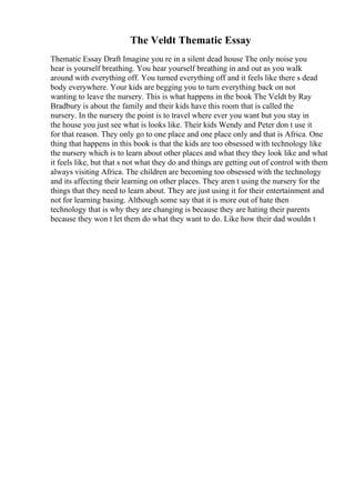 The Veldt Thematic Essay
Thematic Essay Draft Imagine you re in a silent dead house The only noise you
hear is yourself breathing. You hear yourself breathing in and out as you walk
around with everything off. You turned everything off and it feels like there s dead
body everywhere. Your kids are begging you to turn everything back on not
wanting to leave the nursery. This is what happens in the book The Veldt by Ray
Bradbury is about the family and their kids have this room that is called the
nursery. In the nursery the point is to travel where ever you want but you stay in
the house you just see what is looks like. Their kids Wendy and Peter don t use it
for that reason. They only go to one place and one place only and that is Africa. One
thing that happens in this book is that the kids are too obsessed with technology like
the nursery which is to learn about other places and what they they look like and what
it feels like, but that s not what they do and things are getting out of control with them
always visiting Africa. The children are becoming too obsessed with the technology
and its affecting their learning on other places. They aren t using the nursery for the
things that they need to learn about. They are just using it for their entertainment and
not for learning basing. Although some say that it is more out of hate then
technology that is why they are changing is because they are hating their parents
because they won t let them do what they want to do. Like how their dad wouldn t
 