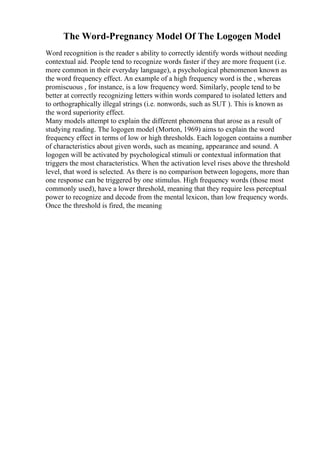 The Word-Pregnancy Model Of The Logogen Model
Word recognition is the reader s ability to correctly identify words without needing
contextual aid. People tend to recognize words faster if they are more frequent (i.e.
more common in their everyday language), a psychological phenomenon known as
the word frequency effect. An example of a high frequency word is the , whereas
promiscuous , for instance, is a low frequency word. Similarly, people tend to be
better at correctly recognizing letters within words compared to isolated letters and
to orthographically illegal strings (i.e. nonwords, such as SUT ). This is known as
the word superiority effect.
Many models attempt to explain the different phenomena that arose as a result of
studying reading. The logogen model (Morton, 1969) aims to explain the word
frequency effect in terms of low or high thresholds. Each logogen contains a number
of characteristics about given words, such as meaning, appearance and sound. A
logogen will be activated by psychological stimuli or contextual information that
triggers the most characteristics. When the activation level rises above the threshold
level, that word is selected. As there is no comparison between logogens, more than
one response can be triggered by one stimulus. High frequency words (those most
commonly used), have a lower threshold, meaning that they require less perceptual
power to recognize and decode from the mental lexicon, than low frequency words.
Once the threshold is fired, the meaning
 