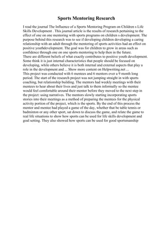 Sports Mentoring Research
I read the journal The Influence of a Sports Mentoring Program on Children s Life
Skills Development . This journal article is the results of research pertaining to the
effect of one on one mentoring with sports programs on children s development. The
purpose behind this research was to see if developing children developing a caring
relationship with an adult through the mentoring of sports activities had an effect on
positive youthdevelopment. The goal was for children to grow in areas such as
confidence through one on one sports mentoring to help then in the future.
There are different beliefs of what exactly contributes to positive youth development.
Some think it is just internal characteristics that people should be focused on
developing, while others believe it is both internal and external aspects that play a
role in the development and ... Show more content on Helpwriting.net ...
This project was conducted with 6 mentees and 6 mentors over a 9 month long
period. The start of the research project was not jumping straight in with sports
coaching, but relationship building. The mentors had weekly meetings with their
mentees to hear about their lives and just talk to them informally so the mentee
would feel comfortable around their mentor before they moved to the next step in
the project: using narratives. The mentors slowly starting incorporating sports
stories into their meetings as a method of preparing the mentees for the physical
activity portion of the project, which is the sports. By the end of this process the
mentor and mentee had played a game of the day, whether that be table tennis or
badminton or any other sport, sat down to discuss the game, and relate the game to
real life situations to show how sports can be used for life skills development and
goal setting. They also showed how sports can be used for good sportsmanship
 