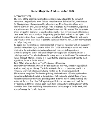 Rene Magritte And Salvador Dali
INTRODUCTION
The topic of the unconscious mind is one that is very relevant to the surrealist
movement. Arguably the most famous surrealist artist, Salvador Dali, was famous
for his depictions of dreams and freudian theories. Rene Magritte, also a very
famous surrealist artist, is also thought to be influenced by such theories, especially
when it comes to the repression of childhood memories. Because of this, these two
artists are perfect examples to question the extent of this psychological influence on
their work. Was psychoanalysis the primary goal for both artists? In this report I will
analyse three texts from reputable sources about both Dali and Magritte, and aim to
use evidence from these texts to come to a conclusion about my ... Show more content
on Helpwriting.net ...
To depict this psychological phenomena Dali creates his paintings with an incredibly
detailed and realistic style. Martin writes that Dali s realistic style serves as a sharp
contrast to the animalistic instincts and unusual concepts in his paintings.
Upon analysing the use of irrational imagery and depictions of dreams in Dali s
paintings, author Tim Martin shows the heavy interest in the ideas of the unconscious
mind. Through Martin s writing it is clear that the unconscious mind was the most
significant factor in Dali s artwork.
Text 2 Dali Museum Text on The Persistence of Memory
This text was written in 2009 for the Salvador Dali museum, aimed at high school
students studying art history. The information in the text is extensive, and it is a
reputable source of information, being written for the Dali museum itself.
The author s analysis of the famous painting the Persistence of Memory describes
the deformed clocks depicted in the painting. Dali painted a total of three of these
malleable clocks for this work, placed apart in different places in the painting. The
author of the text describes Dali s painting of different times on each clock face.
By painting a different time on each clock face, Dali gestures at the relativity of the
notion of time. Time s relativity in dreams was a core concept in Dali s work, and
was influenced by Freud s theories
 