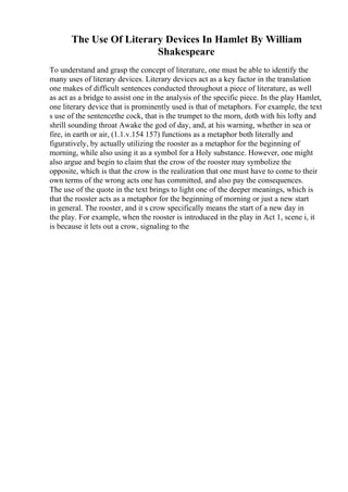 The Use Of Literary Devices In Hamlet By William
Shakespeare
To understand and grasp the concept of literature, one must be able to identify the
many uses of literary devices. Literary devices act as a key factor in the translation
one makes of difficult sentences conducted throughout a piece of literature, as well
as act as a bridge to assist one in the analysis of the specific piece. In the play Hamlet,
one literary device that is prominently used is that of metaphors. For example, the text
s use of the sentencethe cock, that is the trumpet to the morn, doth with his lofty and
shrill sounding throat Awake the god of day, and, at his warning, whether in sea or
fire, in earth or air, (1.1.v.154 157) functions as a metaphor both literally and
figuratively, by actually utilizing the rooster as a metaphor for the beginning of
morning, while also using it as a symbol for a Holy substance. However, one might
also argue and begin to claim that the crow of the rooster may symbolize the
opposite, which is that the crow is the realization that one must have to come to their
own terms of the wrong acts one has committed, and also pay the consequences.
The use of the quote in the text brings to light one of the deeper meanings, which is
that the rooster acts as a metaphor for the beginning of morning or just a new start
in general. The rooster, and it s crow specifically means the start of a new day in
the play. For example, when the rooster is introduced in the play in Act 1, scene i, it
is because it lets out a crow, signaling to the
 