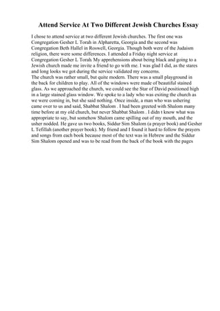 Attend Service At Two Different Jewish Churches Essay
I chose to attend service at two different Jewish churches. The first one was
Congregation Gesher L Torah in Alpharetta, Georgia and the second was
Congregation Beth Hallel in Roswell, Georgia. Though both were of the Judaism
religion, there were some differences. I attended a Friday night service at
Congregation Gesher L Torah. My apprehensions about being black and going to a
Jewish church made me invite a friend to go with me. I was glad I did, as the stares
and long looks we got during the service validated my concerns.
The church was rather small, but quite modern. There was a small playground in
the back for children to play. All of the windows were made of beautiful stained
glass. As we approached the church, we could see the Star of David positioned high
in a large stained glass window. We spoke to a lady who was exiting the church as
we were coming in, but she said nothing. Once inside, a man who was ushering
came over to us and said, Shabbat Shalom . I had been greeted with Shalom many
time before at my old church, but never Shabbat Shalom . I didn t know what was
appropriate to say, but somehow Shalom came spilling out of my mouth, and the
usher nodded. He gave us two books, Siddur Sim Shalom (a prayer book) and Gesher
L Tefillah (another prayer book). My friend and I found it hard to follow the prayers
and songs from each book because most of the text was in Hebrew and the Siddur
Sim Shalom opened and was to be read from the back of the book with the pages
 