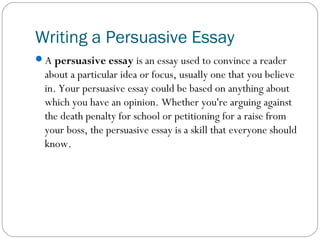 Writing a Persuasive Essay 
A persuasive essay is an essay used to convince a reader 
about a particular idea or focus, usually one that you believe 
in. Your persuasive essay could be based on anything about 
which you have an opinion. Whether you're arguing against 
the death penalty for school or petitioning for a raise from 
your boss, the persuasive essay is a skill that everyone should 
know. 
 