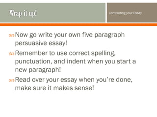 Completing your Essay

 Now

go write your own five paragraph
persuasive essay!
 Remember to use correct spelling,
punctuation, and indent when you start a
new paragraph!
 Read over your essay when you’re done,
make sure it makes sense!

 