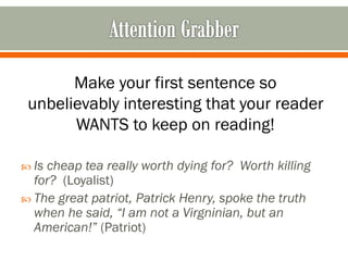 Make your first sentence so
unbelievably interesting that your reader
WANTS to keep on reading!
 Is

cheap tea really worth dying for? Worth killing
for? (Loyalist)
 The great patriot, Patrick Henry, spoke the truth
when he said, “I am not a Virgninian, but an
American!” (Patriot)

 