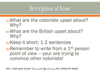What

are the colonists upset about?

Why?
What are the British upset about?
Why?
Keep it short: 1-2 sentences
Remember to write from a 1st person
point of view – your are trying to
convince other colonists!
Hint: Look back at your Causes of the Revolutionary War sheets for ideas!

 