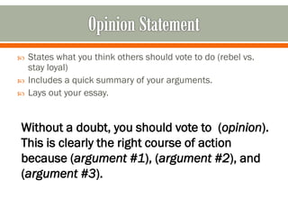 



States what you think others should vote to do (rebel vs.
stay loyal)
Includes a quick summary of your arguments.
Lays out your essay.

Without a doubt, you should vote to (opinion).
This is clearly the right course of action
because (argument #1), (argument #2), and
(argument #3).

 