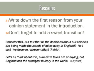 Write

down the first reason from your
opinion statement in the introduction.
Don’t forget to add a sweet transition!
Consider this, is it fair that all the decisions about our colonies
are being made thousands of miles away in England? No I
say! We deserve representation! (Patriot)
Let’s all think about this, sure extra taxes are annoying, but
England has the strongest military in the world! (Loyalist)

 