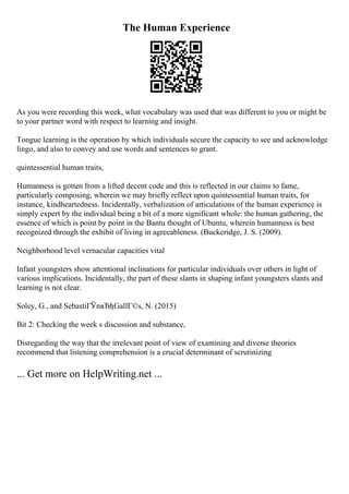 The Human Experience
As you were recording this week, what vocabulary was used that was different to you or might be
to your partner word with respect to learning and insight.
Tongue learning is the operation by which individuals secure the capacity to see and acknowledge
lingo, and also to convey and use words and sentences to grant.
quintessential human traits,
Humanness is gotten from a lifted decent code and this is reflected in our claims to fame,
particularly composing, wherein we may briefly reflect upon quintessential human traits, for
instance, kindheartedness. Incidentally, verbalization of articulations of the human experience is
simply expert by the individual being a bit of a more significant whole: the human gathering, the
essence of which is point by point in the Bantu thought of Ubuntu, wherein humanness is best
recognized through the exhibit of living in agreeableness. (Buckeridge, J. S. (2009).
Neighborhood level vernacular capacities vital
Infant youngsters show attentional inclinations for particular individuals over others in light of
various implications. Incidentally, the part of these slants in shaping infant youngsters slants and
learning is not clear.
Soley, G., and SebastiГЎnвЂђGallГ©s, N. (2015)
Bit 2: Checking the week s discussion and substance,
Disregarding the way that the irrelevant point of view of examining and diverse theories
recommend that listening comprehension is a crucial determinant of scrutinizing
... Get more on HelpWriting.net ...
 