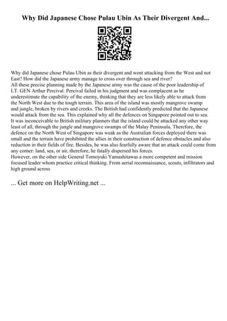 Why Did Japanese Chose Pulau Ubin As Their Divergent And...
Why did Japanese chose Pulau Ubin as their divergent and went attacking from the West and not
East? How did the Japanese army manage to cross over through sea and river?
All these precise planning made by the Japanese army was the cause of the poor leadership of
LT. GEN Arthur Percival. Percival failed in his judgment and was complacent as he
underestimate the capability of the enemy, thinking that they are less likely able to attack from
the North West due to the tough terrain. This area of the island was mostly mangrove swamp
and jungle, broken by rivers and creeks. The British had confidently predicted that the Japanese
would attack from the sea. This explained why all the defences on Singapore pointed out to sea.
It was inconceivable to British military planners that the island could be attacked any other way
least of all, through the jungle and mangrove swamps of the Malay Peninsula. Therefore, the
defence on the North West of Singapore was weak as the Australian forces deployed there was
small and the terrain have prohibited the allies in their construction of defence obstacles and also
reduction in their fields of fire. Besides, he was also fearfully aware that an attack could come from
any corner: land, sea, or air, therefore, he fatally dispersed his forces.
However, on the other side General Tomoyuki Yamashitawas a more competent and mission
focused leader whom practice critical thinking. From aerial reconnaissance, scouts, infiltrators and
high ground across
... Get more on HelpWriting.net ...
 