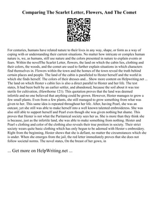 Comparing The Scarlet Letter, Flowers, And The Comet
For centuries, humans have related nature to their lives in any way, shape, or form as a way of
coping with or understanding their current situations. No matter how intricate or complex human
nature is, we, as humans, still use nature and the colors presented in nature to explain events or
fears. Within the novelThe Scarlet Letter, flowers, the land on which the cabin lies, clothing and
their colors, the woods, and the comet are used to further explain situations in which characters
find themselves in. Flowers within the town and the homes of the town reveal the truth behind
certain places and people. The land of the cabin is paralleled to Hester herself and the world in
which she finds herself. The colors of their dresses and... Show more content on Helpwriting.net ...
The land on which Hester s cabin lies is also a direct parallel to Hester and her life. The test
states, It had been built by an earlier settler, and abandoned, because the soil about it was too
sterile for cultivation, (Hawthorne 121). This quotation proves that the land was deemed
infertile and no one believed that anything could be grown. However, Hester manages to grow a
few small plants. Even from a few plants, she still managed to grow something from what was
given to her. This same idea is repeated throughout her life. After, having Pearl, she was an
outcast, yet she still was able to make herself into a well known talented embroideress. She was
also still able to support herself and Pearl even though she was given nothing but shame. This
proves that Hester is not what the Puritanical society sees her as. She is more than they think she
is because, just as the infertile land, she was able to make something from nothing. Hester and
Pearl s clothing and color of the clothing also reveals their true position in society. Their strict
society wears quite basic clothing which has only begun to be adorned with Hester s embroidery.
Right from the beginning, Hester shows that she is defiant, no matter the circumstances which she
is under. When she emerges from the jail, the red letter immediately proves that she does not
follow societal norms. The novel states, On the breast of her gown, in
... Get more on HelpWriting.net ...
 