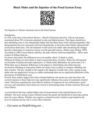Black Males and the Injustice of the Penal System Essay
The Injustice of African American men in the Penal System
Introduction
In 1954, at the time of the historic Brown v. Board of Education decision, African Americans
constituted about 30% of persons admitted to state and federal prisons. That figure should have
been disturbing since it was substantially higher than the black share of the national population. But
that proportion has now increased; still more dramatically, to the point where blacks represent half
of all prison admissions. This development would seem to be rather odd considering the changes
that have taken place in American society over the past half century. (Mauer amp; Huling, 1995)
According to 2005 Census Bureau statistics, the male African American population... Show more
content on Helpwriting.net ...
For lower class males, the differences are even smaller, about 7:6 black to white.
Offenses by blacks are more likely to lead to arrest than those of whites. While the self reported
involvement of adolescent males represents a 3:2 black/white differential, the arrest ratio is 4:1.
While there are no dramatic differences in the degree to which blacks and whites become
involved in offending at some point, blacks are nearly twice as likely to continue offending into
their twenties. The key variable in this regard is the adoption of adult roles. Thus, among young
adults who are employed or living in a stable relationship there are no significant differences in the
persistence of offending by race.
Overall, these studies suggest that while criminal behavior cuts across race and class lines, the
societal response to these behaviors may significantly influence the course of a potential criminal
career. Decisions regarding the most effective balance of responses by law enforcement, social
services, and community intervention are critical in determining many of these outcomes Race and
Class Effects.
A second factor that may explain higher rates of incarceration is the criminal history of an
offender. The more serious a prior criminal record, the greater the likelihood of receiving a prison
term for a new offense. Whether one acquires a criminal record is clearly in part related to the
level of criminal activity, but it is also often a function
... Get more on HelpWriting.net ...
 