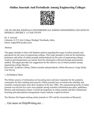 Online Journals And Periodicals Among Engineering Colleges
USE OF ONLINE JOURNALS AND PERIODICALS AMONG ENGINEERING COLLEGES IN
DINDIGUL DISTRICT: A CASE STUDY
Dr. S. Aravind
Librarian, G.T.N Arts College, Dindigul Tamilnadu, India,
Email: aragtn2601@yahoo.com
Abstract
This paper attempts to deal with Students opinion regarding the usage of online journals and
periodicals by the users of engineering colleges. This study attempts to find out the familiarity,
preference and utility of online journals and periodicals by the users of engineering colleges.
Analysis and interpretation are mainly from the information collected through questionnaire
method. This paper provides few suggestions for the effective use of online journals among
engineering college libraries.
Keywords: Academic Library, Online Journals and periodicals, Online Resources, Usage Study,
User Survey
1. INTRODUCTION
The Online sources of information are becoming more and more important for the academic
community for their teaching and research. Online journals have revolution the scholarly and
scientific communication since their inception in the late 1980s. The exponential growths of online
journals over the last five years were popular among scientific information providers, publishers,
libraries and information centers. Current developments in online journals and their institutional
licensing and subscriptions arrangements clearly indicate a rapid revolution.
The libraries first began tracking online journals in 1991 and the Association of Research
... Get more on HelpWriting.net ...
 
