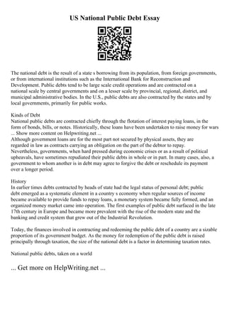 US National Public Debt Essay
The national debt is the result of a state s borrowing from its population, from foreign governments,
or from international institutions such as the International Bank for Reconstruction and
Development. Public debts tend to be large scale credit operations and are contracted on a
national scale by central governments and on a lesser scale by provincial, regional, district, and
municipal administrative bodies. In the U.S., public debts are also contracted by the states and by
local governments, primarily for public works.
Kinds of Debt
National public debts are contracted chiefly through the flotation of interest paying loans, in the
form of bonds, bills, or notes. Historically, these loans have been undertaken to raise money for wars
... Show more content on Helpwriting.net ...
Although government loans are for the most part not secured by physical assets, they are
regarded in law as contracts carrying an obligation on the part of the debtor to repay.
Nevertheless, governments, when hard pressed during economic crises or as a result of political
upheavals, have sometimes repudiated their public debts in whole or in part. In many cases, also, a
government to whom another is in debt may agree to forgive the debt or reschedule its payment
over a longer period.
History
In earlier times debts contracted by heads of state had the legal status of personal debt; public
debt emerged as a systematic element in a country s economy when regular sources of income
became available to provide funds to repay loans, a monetary system became fully formed, and an
organized money market came into operation. The first examples of public debt surfaced in the late
17th century in Europe and became more prevalent with the rise of the modern state and the
banking and credit system that grew out of the Industrial Revolution.
Today, the finances involved in contracting and redeeming the public debt of a country are a sizable
proportion of its government budget. As the money for redemption of the public debt is raised
principally through taxation, the size of the national debt is a factor in determining taxation rates.
National public debts, taken on a world
... Get more on HelpWriting.net ...
 