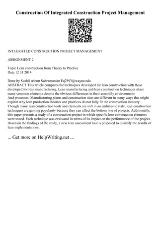 Construction Of Integrated Construction Project Management
INTEGRATED CONSTRUCTION PROJECT MANAGEMENT
ASSIGNMENT 2
Topic Lean construction from Theory to Practice
Date 12 31 2014
Done by Sushil sriram Subramanian Fq7893@wayne.edu
ABSTRACT This article compares the techniques developed for lean construction with those
developed for lean manufacturing. Lean manufacturing and lean construction techniques share
many common elements despite the obvious differences in their assembly environments
And processes. Manufacturing plants and construction sites are different in many ways that might
explain why lean production theories and practices do not fully fit the construction industry.
Though many lean construction tools and elements are still in an embryonic state, lean construction
techniques are gaining popularity because they can affect the bottom line of projects. Additionally,
this paper presents a study of a construction project in which specific lean construction elements
were tested. Each technique was evaluated in terms of its impact on the performance of the project.
Based on the findings of the study, a new lean assessment tool is proposed to quantify the results of
lean implementations.
... Get more on HelpWriting.net ...
 