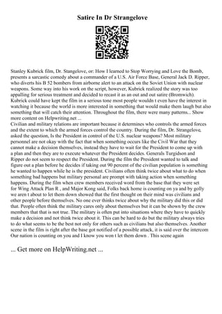Satire In Dr Strangelove
Stanley Kubrick film, Dr. Stangelove, or: How I learned to Stop Worrying and Love the Bomb,
presents a sarcastic comedy about a commander of a U.S. Air Force Base, General Jack D. Ripper,
who diverts his B 52 bombers from airborne alert to an attack on the Soviet Union with nuclear
weapons. Some way into his work on the script, however, Kubrick realized the story was too
appalling for serious treatment and decided to recast it as an out and out satire (Bromwich).
Kubrick could have kept the film in a serious tone most people wouldn t even have the interest in
watching it because the world is more interested in something that would make them laugh but also
something that will catch their attention. Throughout the film, there were many patterns... Show
more content on Helpwriting.net ...
Civilian and military relations are important because it determines who controls the armed forces
and the extent to which the armed forces control the country. During the film, Dr. Strangelove,
asked the question, Is the President in control of the U.S. nuclear weapons? Most military
personnel are not okay with the fact that when something occurs like the Civil War that they
cannot make a decision themselves, instead they have to wait for the President to come up with
a plan and then they are to execute whatever the President decides. Generals Turgidson and
Ripper do not seem to respect the President. During the film the President wanted to talk and
figure out a plan before he decides if taking out 90 percent of the civilian population is something
he wanted to happen while he is the president. Civilians often think twice about what to do when
something bad happens but military personal are prompt with taking action when something
happens. During the film when crew members received word from the base that they were set
for Wing Attack Plan R , and Major Kong said, Folks back home is counting on ya and by golly
we aren t about to let them down showed that the first thought on their mind was civilians and
other people before themselves. No one ever thinks twice about why the military did this or did
that. People often think the military cares only about themselves but it can be shown by the crew
members that that is not true. The military is often put into situations where they have to quickly
make a decision and not think twice about it. This can be hard to do but the military always tries
to do what seems to be the best not only for others such as civilians but also themselves. Another
scene in the film is right after the base got notified of a possible attack, it is said over the intercom
Our nation is counting on you and I know you won t let them down . This scene again
... Get more on HelpWriting.net ...
 