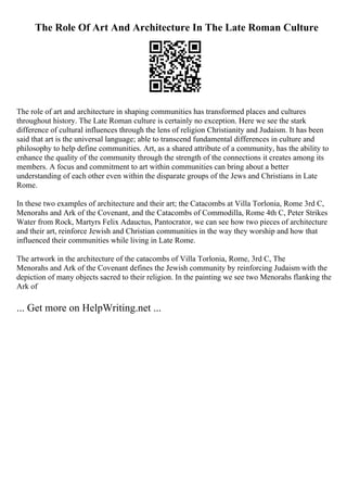 The Role Of Art And Architecture In The Late Roman Culture
The role of art and architecture in shaping communities has transformed places and cultures
throughout history. The Late Roman culture is certainly no exception. Here we see the stark
difference of cultural influences through the lens of religion Christianity and Judaism. It has been
said that art is the universal language; able to transcend fundamental differences in culture and
philosophy to help define communities. Art, as a shared attribute of a community, has the ability to
enhance the quality of the community through the strength of the connections it creates among its
members. A focus and commitment to art within communities can bring about a better
understanding of each other even within the disparate groups of the Jews and Christians in Late
Rome.
In these two examples of architecture and their art; the Catacombs at Villa Torlonia, Rome 3rd C,
Menorahs and Ark of the Covenant, and the Catacombs of Commodilla, Rome 4th C, Peter Strikes
Water from Rock, Martyrs Felix Adauctus, Pantocrator, we can see how two pieces of architecture
and their art, reinforce Jewish and Christian communities in the way they worship and how that
influenced their communities while living in Late Rome.
The artwork in the architecture of the catacombs of Villa Torlonia, Rome, 3rd C, The
Menorahs and Ark of the Covenant defines the Jewish community by reinforcing Judaism with the
depiction of many objects sacred to their religion. In the painting we see two Menorahs flanking the
Ark of
... Get more on HelpWriting.net ...
 