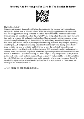 Pressure And Stereotypes For Girls In The Fashion Industry
The Fashion Industry
Under society s norms for decades, girls have been put under the pressure and expectation to
have perfect bodies. That is, thin and curved, beautified by applying pounds of makeup to their
face but not appear ridiculously overdone. Where do these unreachable standards come from?
When a young girl hears the model on the cover of Vogue being called flawless it s easy for her to
then aspire to be a real life replica of the photoshop. These companies spit out magazine covers
plastered with girls idols daily. As if maintaining the perfect body wasn t hard enough our culture
also forces girls into the forever expanding world of makeup, however, body image is a pressing
issue for girls. Ads and posters of skinny female models are everywhere. Young girls not only
could be better but need to be better and feel forced to have the perfect physique. Girls are
evaluated and oppressed by their physical appearances. With accessories and apparel designed to
enhance a look; social media, magazines, and marketing campaigns and advertisements add to the
burden of perfection. The fashion industry is a prime target of body image issues, as they believe
clothes look better on tall and slim women. Based on a survey participated by 13 to 17 year old in
the U.S., 90% felt pressured by fashion and media industries to be skinny , with more than 60%
habitually compare themselves to models, while 46% will strive to achieve it. Furthermore, the
severity of this matter continues to
... Get more on HelpWriting.net ...
 